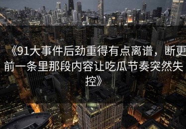 《91大事件后劲重得有点离谱，断更前一条里那段内容让吃瓜节奏突然失控》