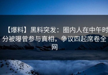 【爆料】黑料突发：圈内人在中午时分被曝曾参与真相，争议四起席卷全网