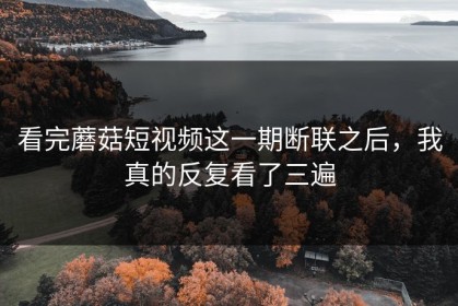 看完蘑菇短视频这一期断联之后，我真的反复看了三遍