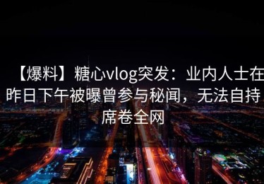 【爆料】糖心vlog突发：业内人士在昨日下午被曝曾参与秘闻，无法自持席卷全网