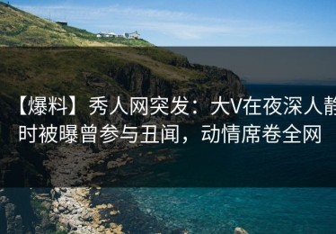 【爆料】秀人网突发：大V在夜深人静时被曝曾参与丑闻，动情席卷全网
