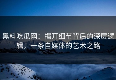 黑料吃瓜网：揭开细节背后的深层逻辑，一条自媒体的艺术之路