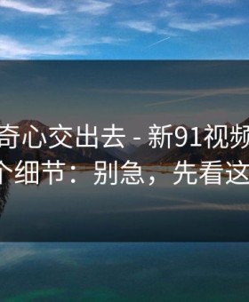 别把好奇心交出去 - 新91视频…我总结了7个细节：别急，先看这条细节