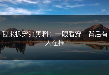 我来拆穿91黑料：一眼看穿｜背后有人在推