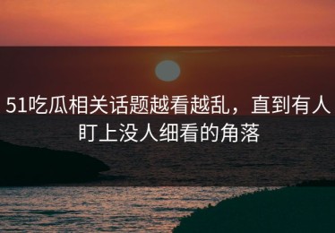 51吃瓜相关话题越看越乱，直到有人盯上没人细看的角落