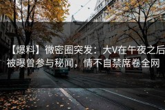 【爆料】微密圈突发：大V在午夜之后被曝曾参与秘闻，情不自禁席卷全网