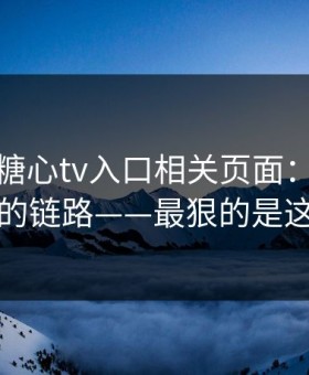 我查了糖心tv入口相关页面：社群分发的链路——最狠的是这招