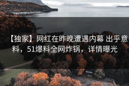 【独家】网红在昨晚遭遇内幕 出乎意料，51爆料全网炸锅，详情曝光