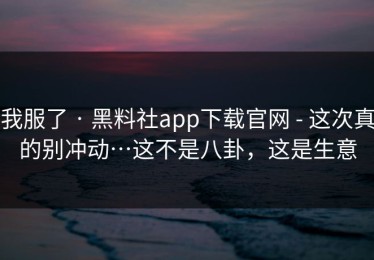 我服了 · 黑料社app下载官网 - 这次真的别冲动…这不是八卦，这是生意