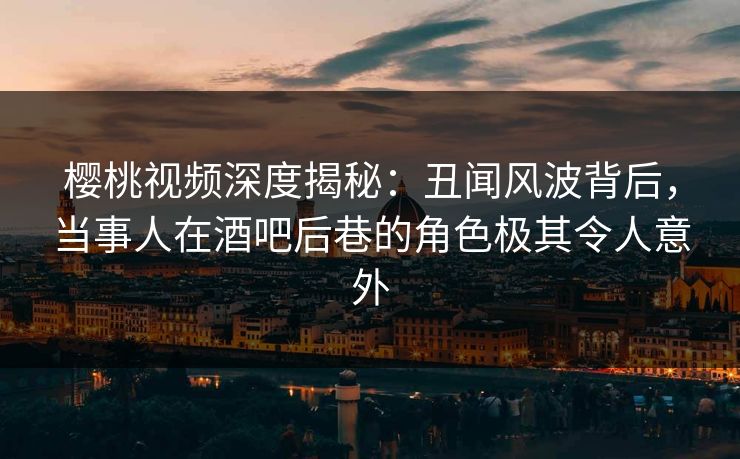 樱桃视频深度揭秘：丑闻风波背后，当事人在酒吧后巷的角色极其令人意外