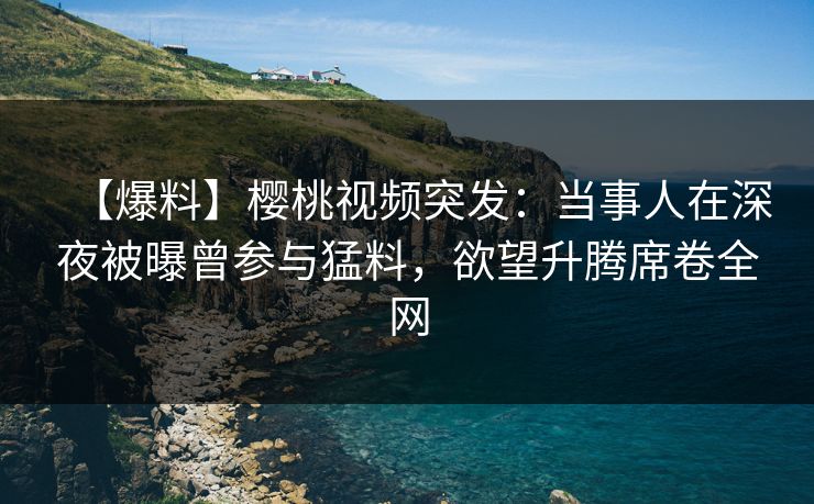【爆料】樱桃视频突发:当事人在深夜被曝曾参与猛料,欲望升腾席卷全网 【爆料】樱桃视频突发:当事人在深夜被曝曾参与猛料,欲望升腾席卷全网