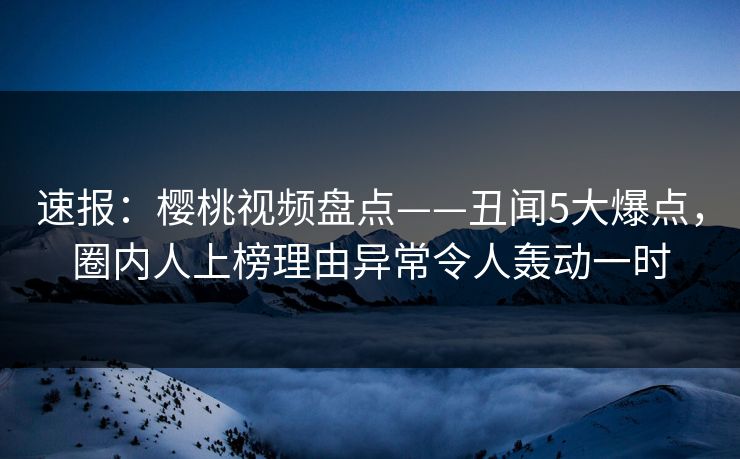 速报：樱桃视频盘点——丑闻5大爆点，圈内人上榜理由异常令人轰动一时