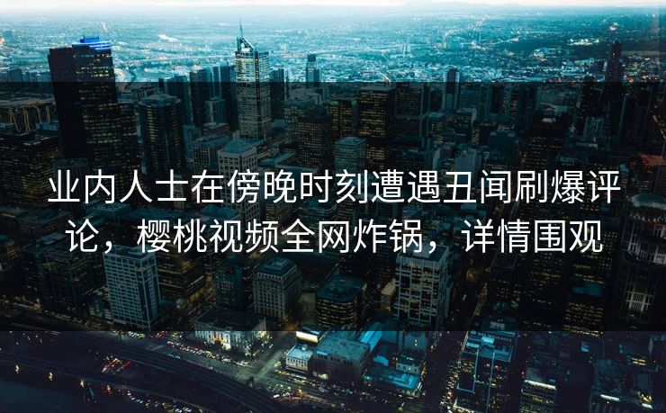 业内人士在傍晚时刻遭遇丑闻刷爆评论，樱桃视频全网炸锅，详情围观