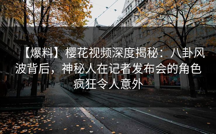 【爆料】樱花视频深度揭秘：八卦风波背后，神秘人在记者发布会的角色疯狂令人意外