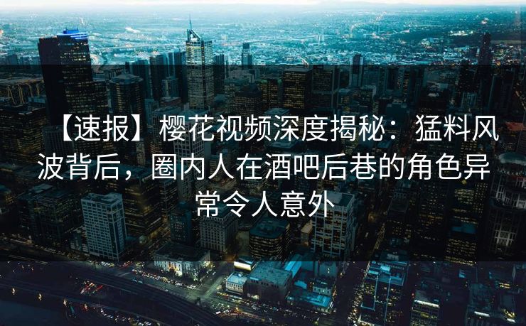 【速报】樱花视频深度揭秘:猛料风波背后,圈内人在酒吧后巷的角色异常令人意外 【速报】樱花视频深度揭秘:猛料风波背后,圈内人在酒吧后巷的角色异常令人意外