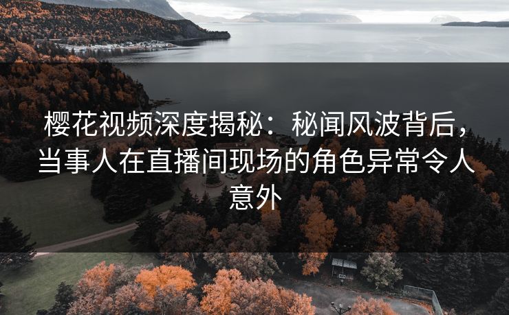 樱花视频深度揭秘：秘闻风波背后，当事人在直播间现场的角色异常令人意外