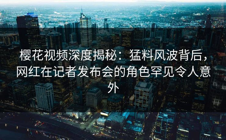 樱花视频深度揭秘：猛料风波背后，网红在记者发布会的角色罕见令人意外