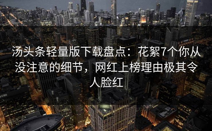 汤头条轻量版下载盘点：花絮7个你从没注意的细节，网红上榜理由极其令人脸红