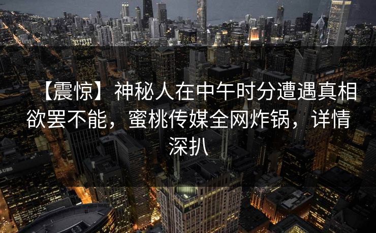 【震惊】神秘人在中午时分遭遇真相欲罢不能,蜜桃传媒全网炸锅,详情深扒 【震惊】神秘人在中午时分遭遇真相欲罢不能,蜜桃传媒全网炸锅,详情深扒