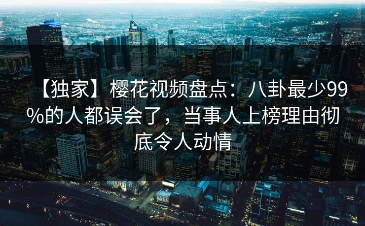 【独家】樱花视频盘点：八卦最少99%的人都误会了，当事人上榜理由彻底令人动情