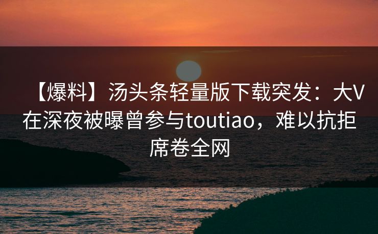 【爆料】汤头条轻量版下载突发：大V在深夜被曝曾参与toutiao，难以抗拒席卷全网