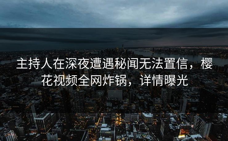 主持人在深夜遭遇秘闻无法置信,樱花视频全网炸锅,详情曝光 主持人在深夜遭遇秘闻无法置信,樱花视频全网炸锅,详情曝光