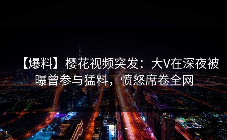 【爆料】樱花视频突发：大V在深夜被曝曾参与猛料，愤怒席卷全网