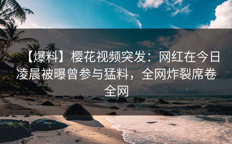 【爆料】樱花视频突发：网红在今日凌晨被曝曾参与猛料，全网炸裂席卷全网