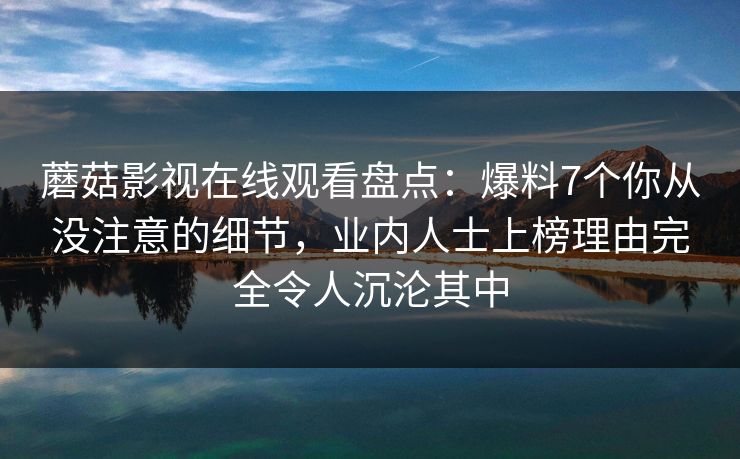 蘑菇影视在线观看盘点:爆料7个你从没注意的细节,业内人士上榜理由完全令人沉沦其中 蘑菇影视在线观看盘点:爆料7个你从没注意的细节,业内人士上榜理由完全令人沉沦其中