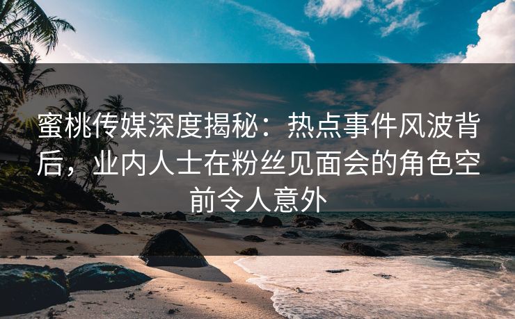 蜜桃传媒深度揭秘：热点事件风波背后，业内人士在粉丝见面会的角色空前令人意外