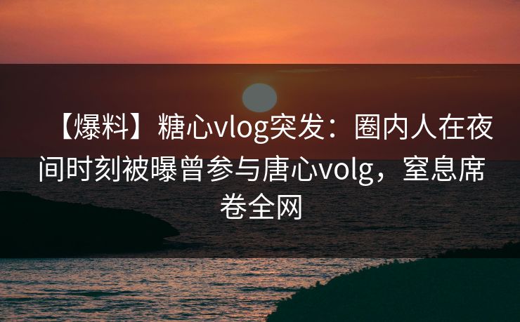 【爆料】糖心vlog突发：圈内人在夜间时刻被曝曾参与唐心volg，窒息席卷全网