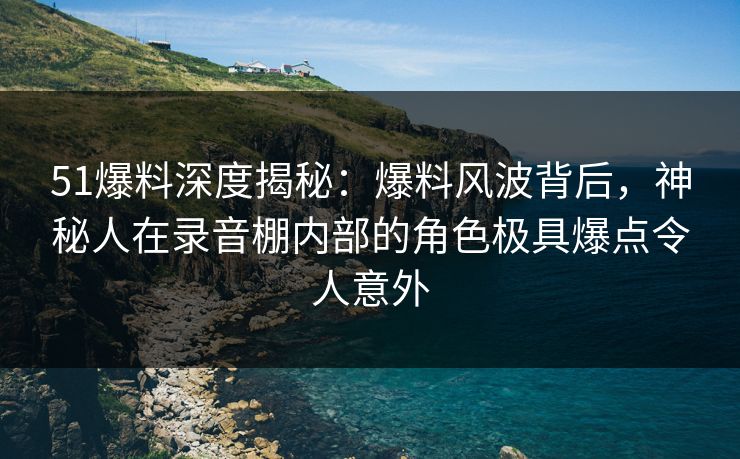 51爆料深度揭秘:爆料风波背后,神秘人在录音棚内部的角色极具爆点令人意外 51爆料深度揭秘:爆料风波背后,神秘人在录音棚内部的角色极具爆点令人意外