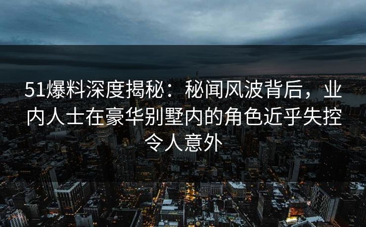 51爆料深度揭秘:秘闻风波背后,业内人士在豪华别墅内的角色近乎失控令人意外 51爆料深度揭秘:秘闻风波背后,业内人士在豪华别墅内的角色近乎失控令人意外