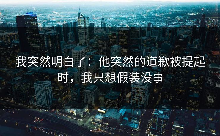 我突然明白了：他突然的道歉被提起时，我只想假装没事