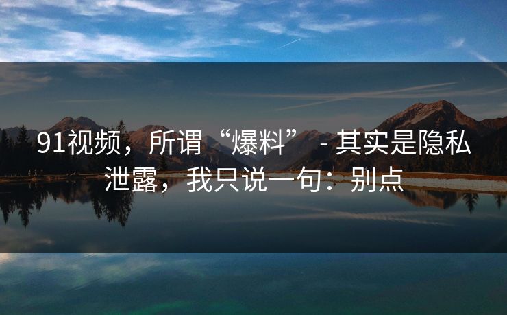91视频，所谓“爆料” - 其实是隐私泄露，我只说一句：别点