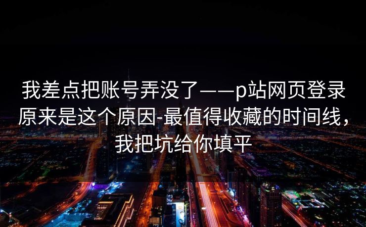 我差点把账号弄没了——p站网页登录原来是这个原因-最值得收藏的时间线,我把坑给你填平 我差点把账号弄没了——p站网页登录原来是这个原因-最值得收藏的时间线,我把坑给你填平