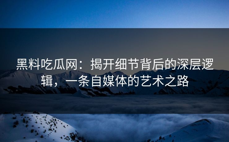 黑料吃瓜网：揭开细节背后的深层逻辑，一条自媒体的艺术之路