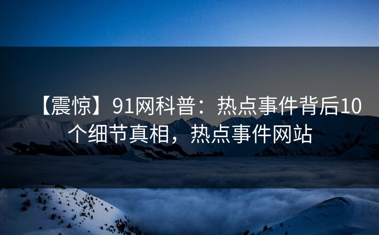 【震惊】91网科普：热点事件背后10个细节真相，热点事件网站