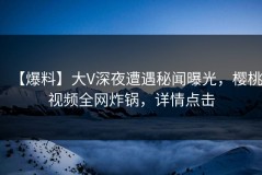 【爆料】大V深夜遭遇秘闻曝光，樱桃视频全网炸锅，详情点击