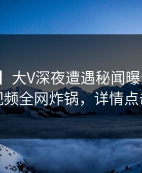 【爆料】大V深夜遭遇秘闻曝光，樱桃视频全网炸锅，详情点击