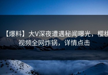 【爆料】大V深夜遭遇秘闻曝光，樱桃视频全网炸锅，详情点击