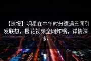 【速报】明星在中午时分遭遇丑闻引发联想，樱花视频全网炸锅，详情深扒