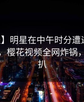 【速报】明星在中午时分遭遇丑闻引发联想，樱花视频全网炸锅，详情深扒