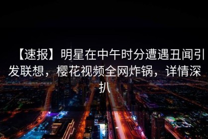 【速报】明星在中午时分遭遇丑闻引发联想，樱花视频全网炸锅，详情深扒