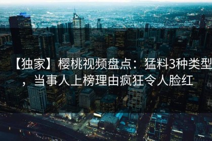 【独家】樱桃视频盘点：猛料3种类型，当事人上榜理由疯狂令人脸红