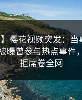 【爆料】樱花视频突发：当事人在傍晚时刻被曝曾参与热点事件，难以抗拒席卷全网