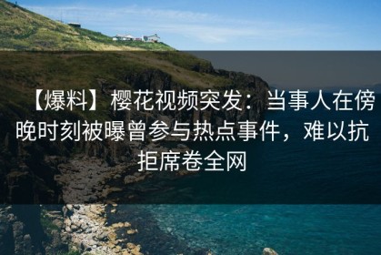 【爆料】樱花视频突发：当事人在傍晚时刻被曝曾参与热点事件，难以抗拒席卷全网