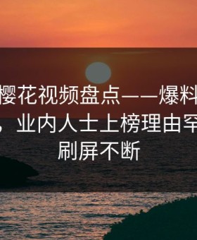 速报：樱花视频盘点——爆料10个细节真相，业内人士上榜理由罕见令人刷屏不断