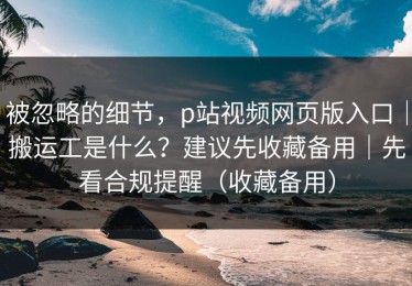被忽略的细节，p站视频网页版入口｜搬运工是什么？建议先收藏备用｜先看合规提醒（收藏备用）