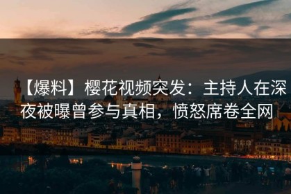 【爆料】樱花视频突发：主持人在深夜被曝曾参与真相，愤怒席卷全网